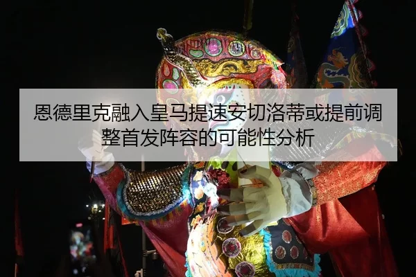 恩德里克融入皇马提速安切洛蒂或提前调整首发阵容的可能性分析