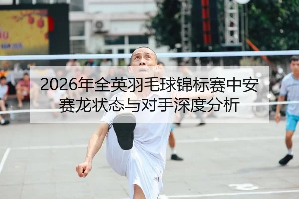 2026年全英羽毛球锦标赛中安赛龙状态与对手深度分析