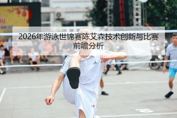 2026年游泳世锦赛陈艾森技术创新与比赛前瞻分析