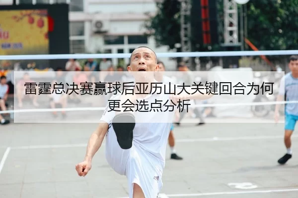 雷霆总决赛赢球后亚历山大关键回合为何更会选点分析