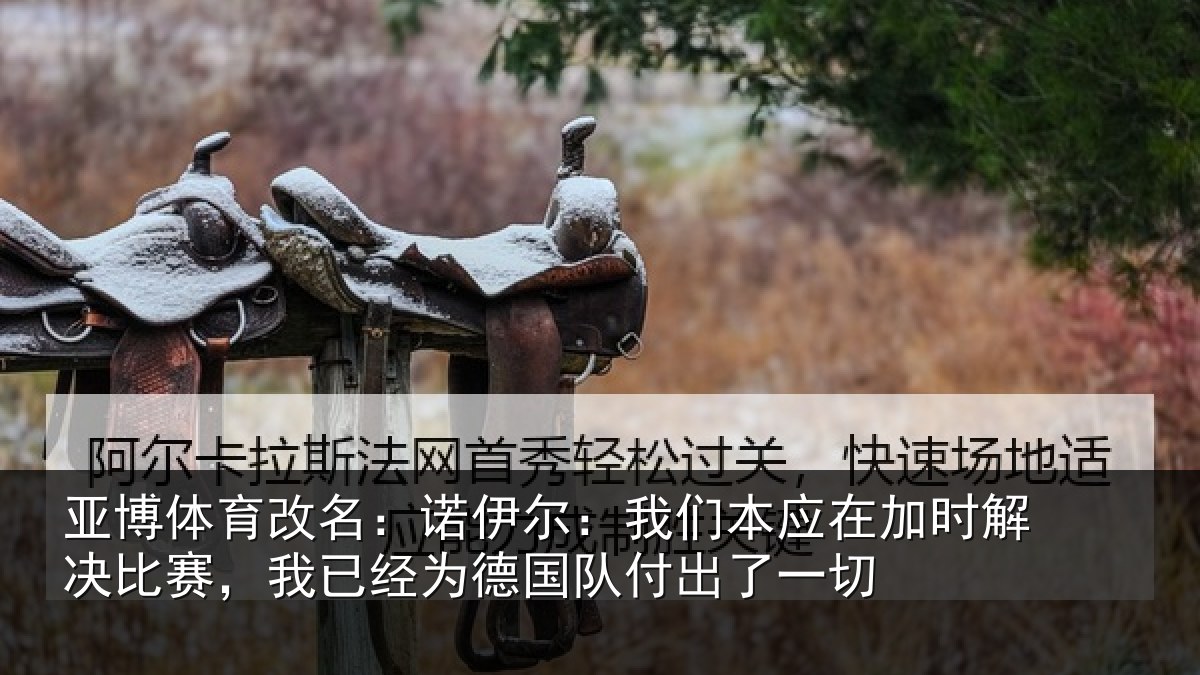 亚博体育改名:诺伊尔:我们本应在加时解决比赛,我已经为德国队付出了一切