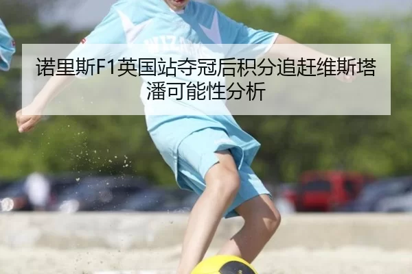 诺里斯F1英国站夺冠后积分追赶维斯塔潘可能性分析