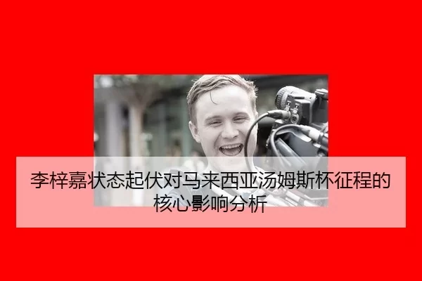 李梓嘉状态起伏对马来西亚汤姆斯杯征程的核心影响分析