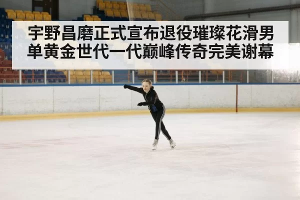 宇野昌磨正式宣布退役璀璨花滑男单黄金世代一代巅峰传奇完美谢幕