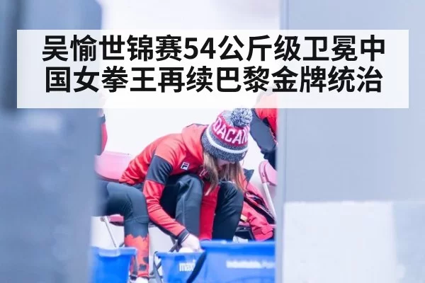 吴愉世锦赛54公斤级卫冕中国女拳王再续巴黎金牌统治