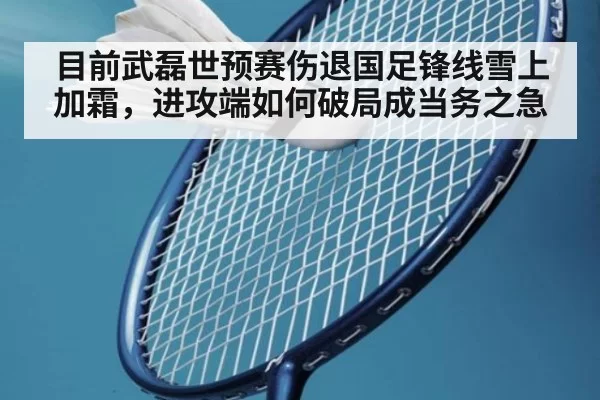 目前武磊世预赛伤退国足锋线雪上加霜，进攻端如何破局成当务之急