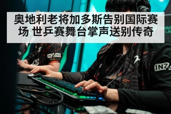 奥地利老将加多斯告别国际赛场 世乒赛舞台掌声送别传奇